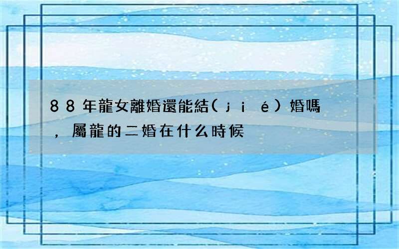 88年龍女離婚還能結(jié)婚嗎，屬龍的二婚在什么時候